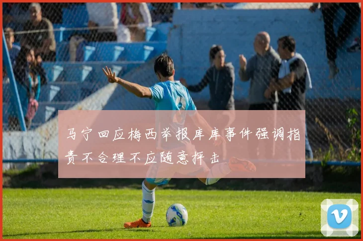 马宁回应梅西举报库库事件强调指责不合理不应随意抨击