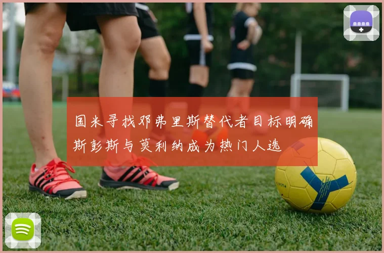 国米寻找邓弗里斯替代者目标明确斯彭斯与莫利纳成为热门人选