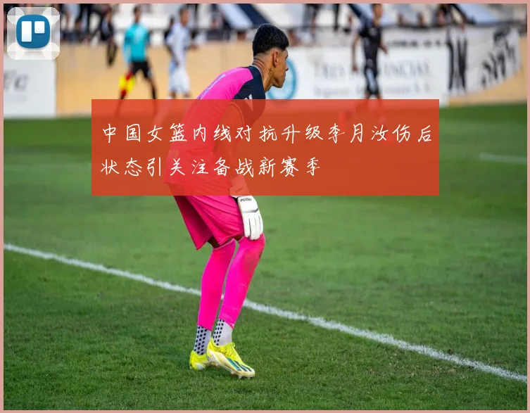 中国女篮内线对抗升级李月汝伤后状态引关注备战新赛季