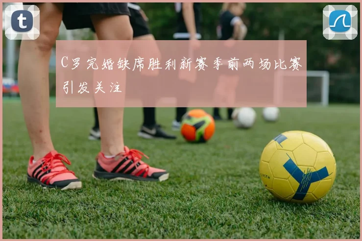 C罗完婚缺席胜利新赛季前两场比赛引发关注