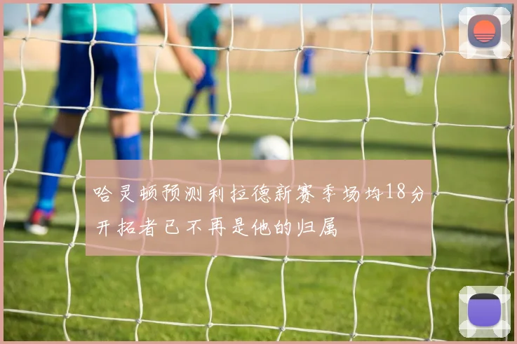 哈灵顿预测利拉德新赛季场均18分开拓者已不再是他的归属