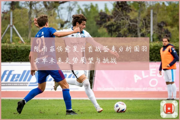 陈雨菲伤愈复出首战签表分析国羽女单未来走势展望与挑战