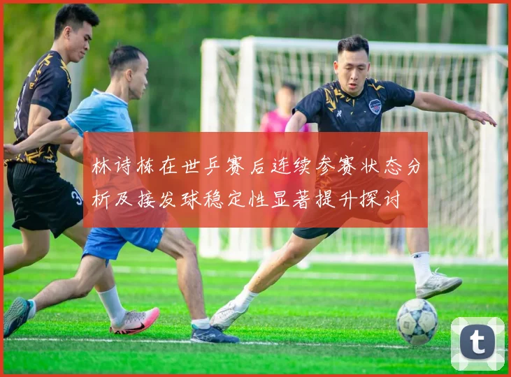 林诗栋在世乒赛后连续参赛状态分析及接发球稳定性显著提升探讨