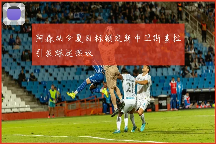 阿森纳今夏目标锁定新中卫斯基拉引发球迷热议