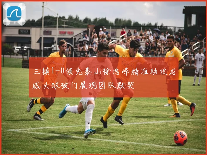 三镇1-0领先泰山徐浩峰精准助攻龙威头球破门展现团队默契