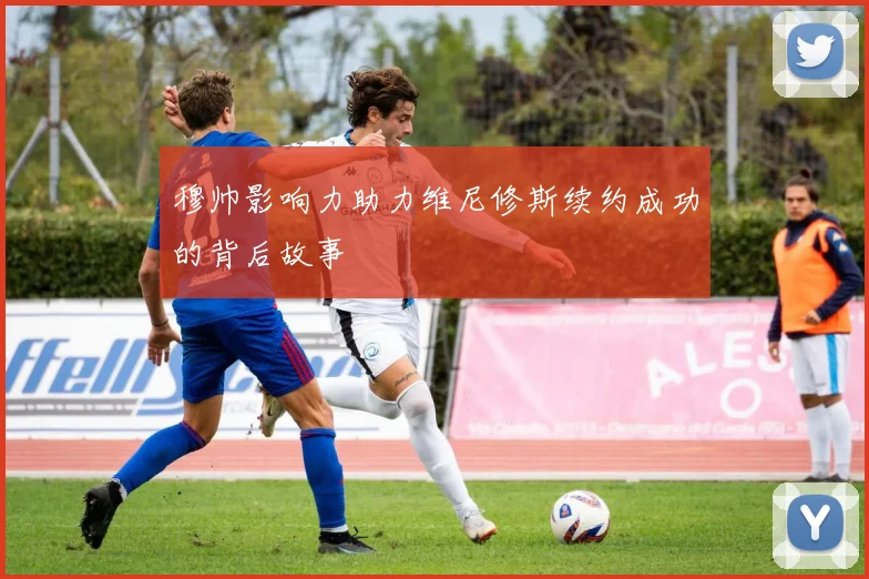 穆帅影响力助力维尼修斯续约成功的背后故事
