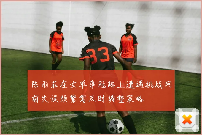 陈雨菲在女单争冠路上遭遇挑战网前失误频繁需及时调整策略