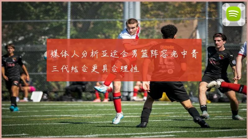 媒体人分析亚运会男篮阵容老中青三代结合更具合理性