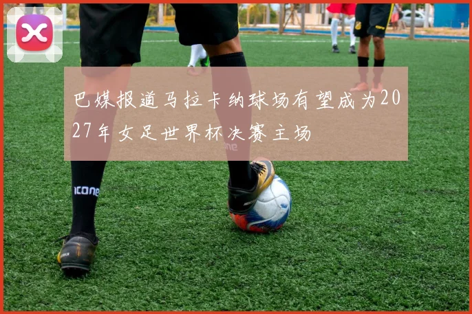 巴媒报道马拉卡纳球场有望成为2027年女足世界杯决赛主场